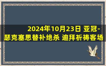 2024年10月23日 亚冠-瑟克塞思替补绝杀 迪拜祈祷客场2-1阿尔加拉法